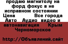 продаю магнитолу на форд-фокус в не исправном состоянии › Цена ­ 2 000 - Все города Авто » Аудио, видео и автонавигация   . Крым,Черноморское